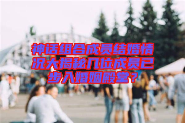 神話組合成員結(jié)婚情況大揭秘幾位成員已步入婚姻殿堂？