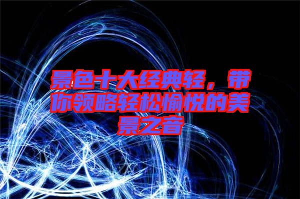 景色十大經(jīng)典輕，帶你領(lǐng)略輕松愉悅的美景之音