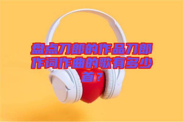 盤點刀郎的作品刀郎作詞作曲的歌有多少首？