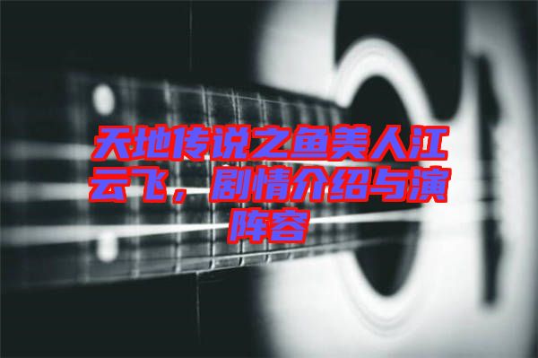 天地傳說之魚美人江云飛，劇情介紹與演陣容