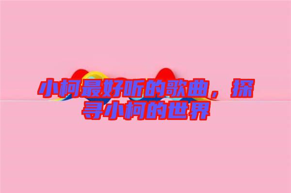 小柯最好聽的歌曲，探尋小柯的世界