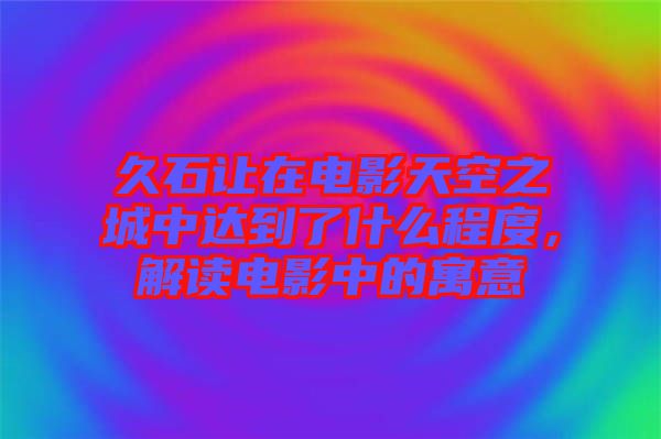 久石讓在電影天空之城中達(dá)到了什么程度，解讀電影中的寓意