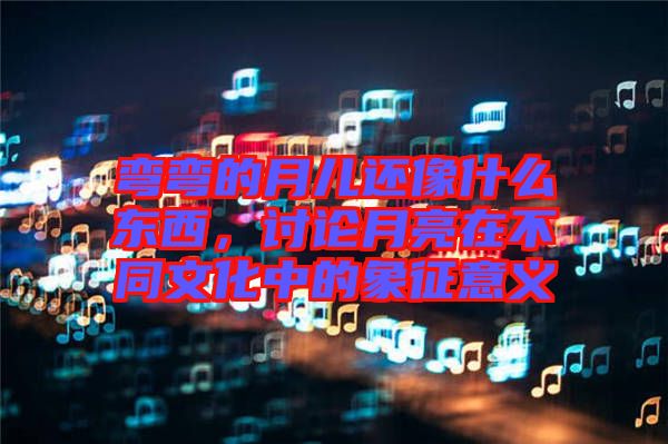 彎彎的月兒還像什么東西，討論月亮在不同文化中的象征意義