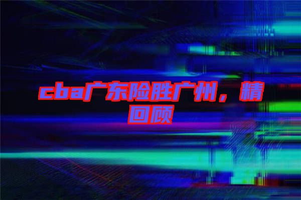 cba廣東險(xiǎn)勝?gòu)V州，精回顧