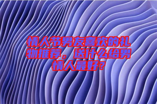 情人節(jié)男友喜歡的禮物推薦，送什么給男情人最好？