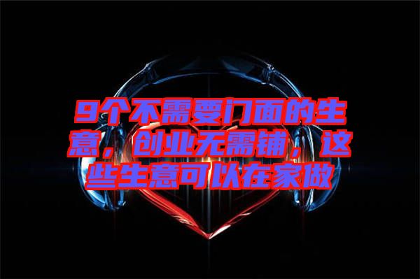 9個不需要門面的生意，創(chuàng)業(yè)無需鋪，這些生意可以在家做