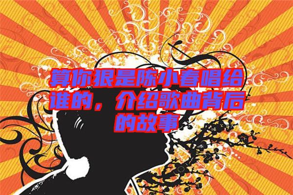 算你狠是陳小春唱給誰(shuí)的，介紹歌曲背后的故事