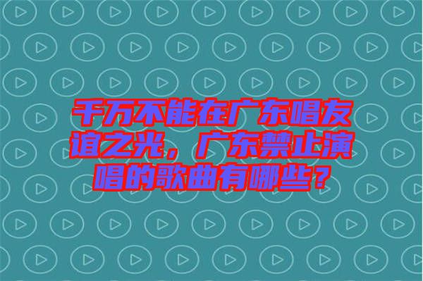 千萬不能在廣東唱友誼之光，廣東禁止演唱的歌曲有哪些？
