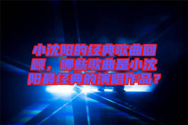小沈陽的經(jīng)典歌曲回顧，哪些歌曲是小沈陽最經(jīng)典的演唱作品？