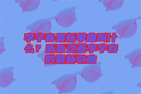李宇春最新單曲叫什么？聽聽這首李宇春的最新歌曲