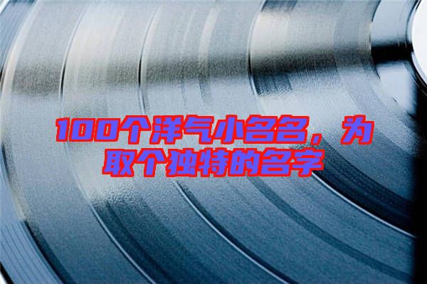 100個(gè)洋氣小名名，為取個(gè)獨(dú)特的名字