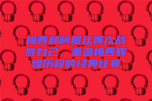 梅西和阿根廷再次戰(zhàn)勝自己，重溫梅西輝煌歷程的經(jīng)典比賽