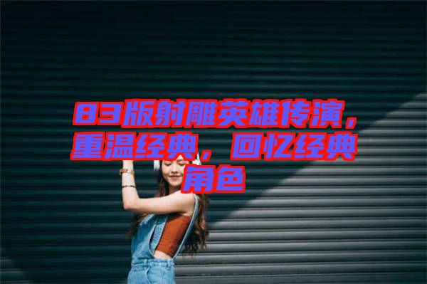 83版射雕英雄傳演，重溫經(jīng)典，回憶經(jīng)典角色