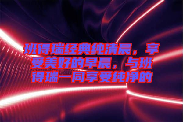 班得瑞經(jīng)典純清晨，享受美好的早晨，與班得瑞一同享受純凈的