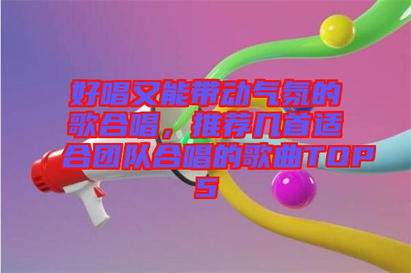 好唱又能帶動(dòng)氣氛的歌合唱，推薦幾首適合團(tuán)隊(duì)合唱的歌曲TOP5