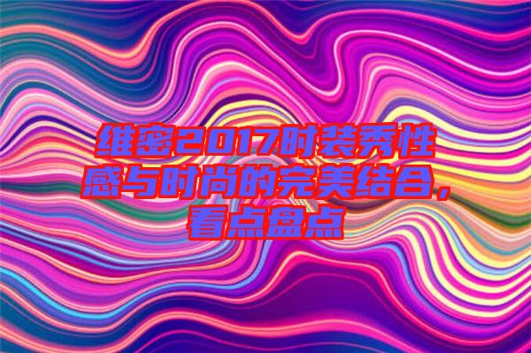 維密2017時裝秀性感與時尚的完美結(jié)合，看點盤點
