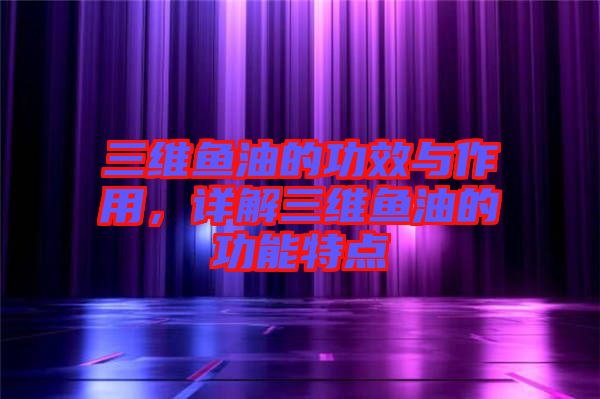 三維魚油的功效與作用，詳解三維魚油的功能特點