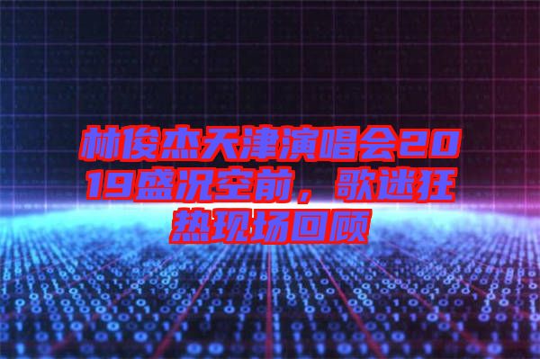 林俊杰天津演唱會2019盛況空前，歌迷狂熱現(xiàn)場回顧