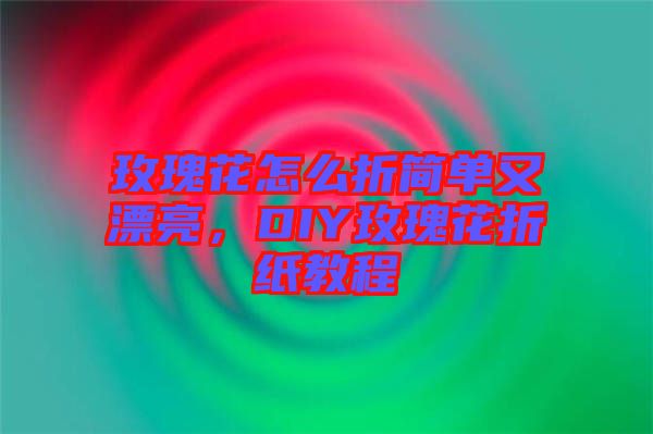 玫瑰花怎么折簡單又漂亮，DIY玫瑰花折紙教程
