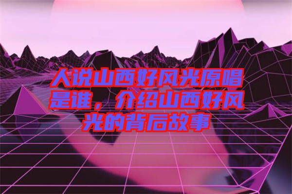 人說山西好風(fēng)光原唱是誰，介紹山西好風(fēng)光的背后故事