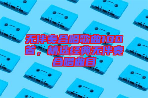 無伴奏合唱歌曲100首，精選經(jīng)典無伴奏合唱曲目
