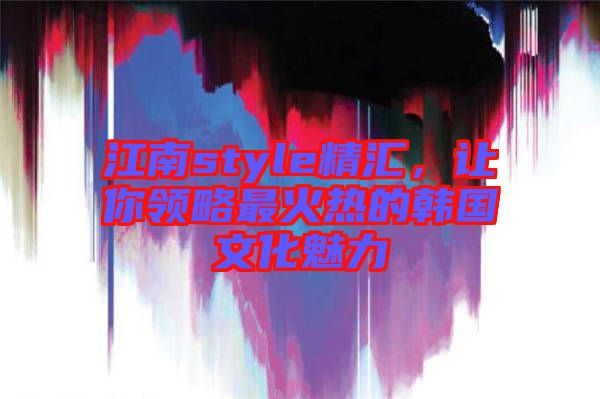 江南style精匯，讓你領(lǐng)略最火熱的韓國文化魅力
