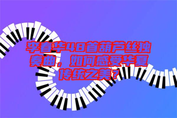 李春華48首葫蘆絲獨奏曲，如何感受華夏傳統(tǒng)之美？