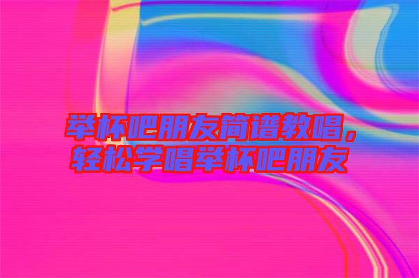 舉杯吧朋友簡(jiǎn)譜教唱，輕松學(xué)唱舉杯吧朋友