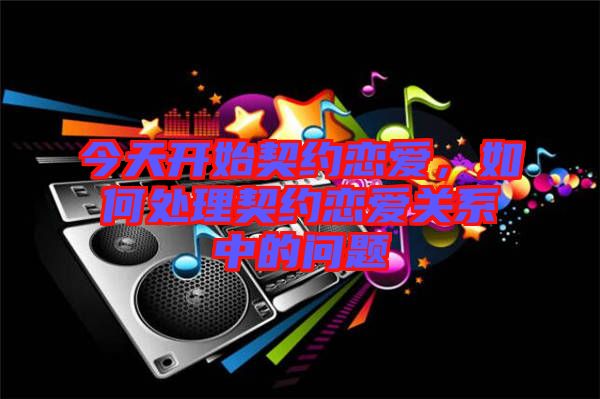 今天開始契約戀愛，如何處理契約戀愛關系中的問題