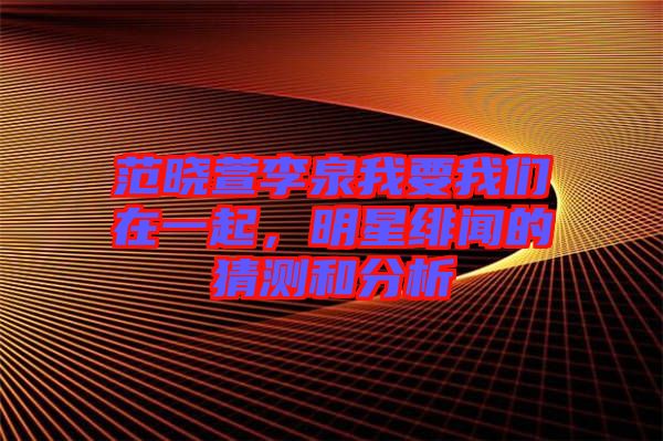 范曉萱李泉我要我們在一起，明星緋聞的猜測和分析