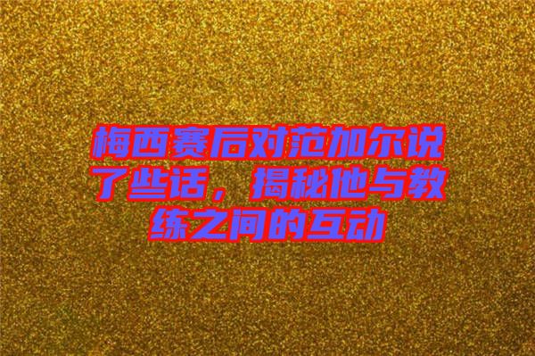 梅西賽后對(duì)范加爾說了些話，揭秘他與教練之間的互動(dòng)