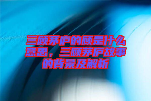 三顧茅廬的顧是什么意思，三顧茅廬故事的背景及解析