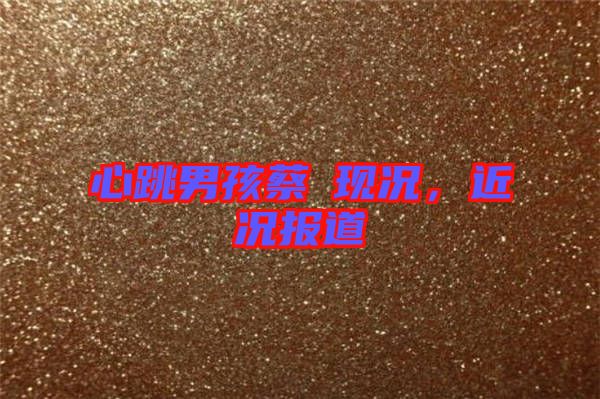 心跳男孩蔡喆現(xiàn)況，近況報道