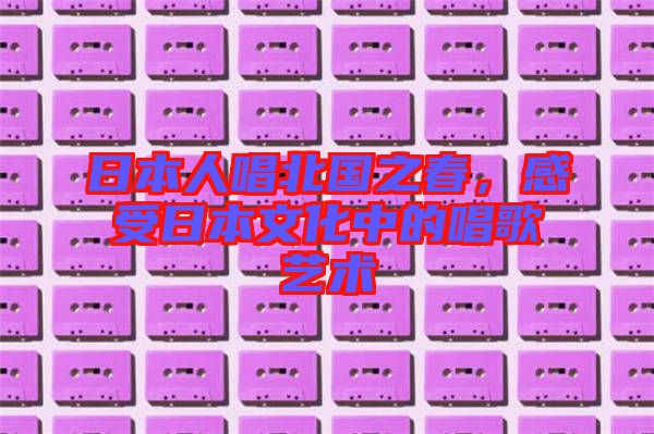 日本人唱北國之春，感受日本文化中的唱歌藝術