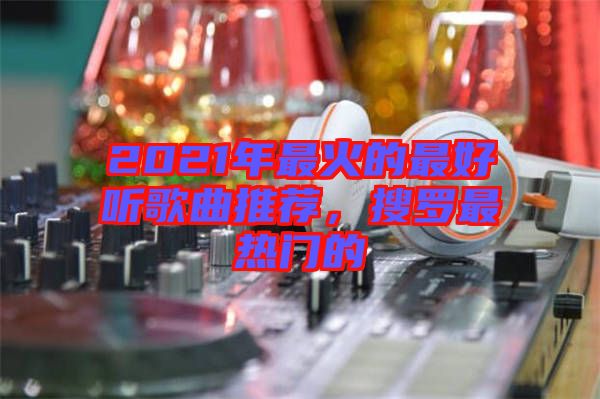 2021年最火的最好聽(tīng)歌曲推薦，搜羅最熱門(mén)的