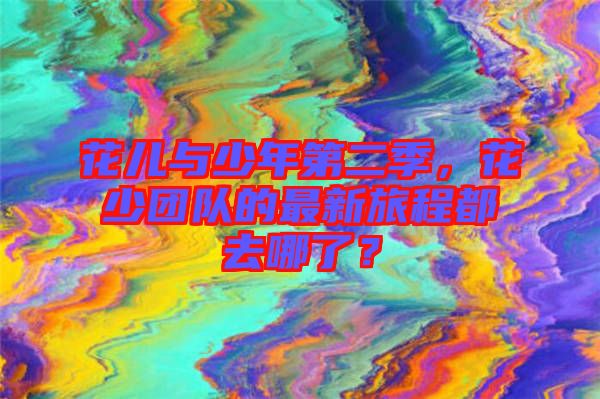 花兒與少年第二季，花少團隊的最新旅程都去哪了？