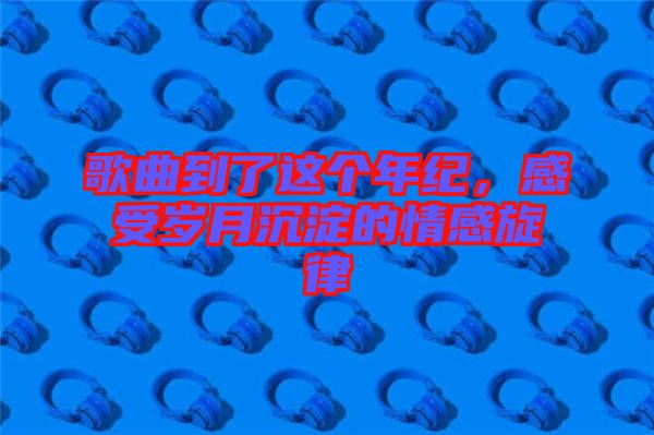 歌曲到了這個年紀，感受歲月沉淀的情感旋律