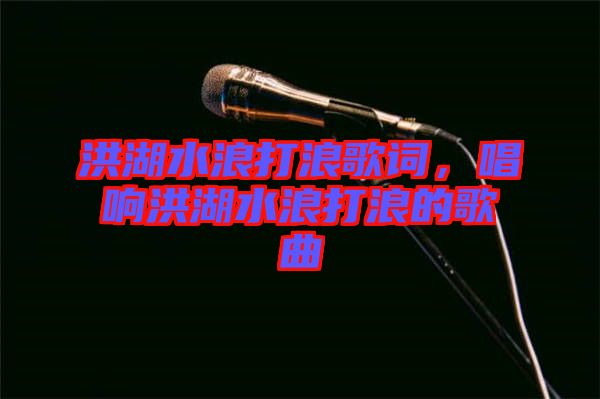 洪湖水浪打浪歌詞，唱響洪湖水浪打浪的歌曲