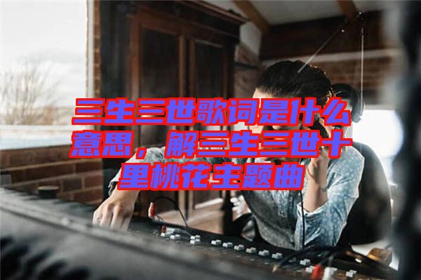 三生三世歌詞是什么意思，解三生三世十里桃花主題曲