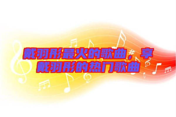 戴羽彤最火的歌曲，享戴羽彤的熱門歌曲