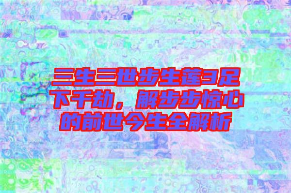 三生三世步生蓮3足下千劫，解步步驚心的前世今生全解析
