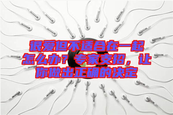 很愛(ài)但不適合在一起怎么辦？專(zhuān)家支招，讓你做出正確的決定