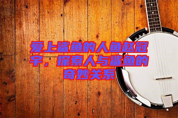 愛上鯊魚的人魚趙冠宇，探索人與鯊魚的奇妙關系