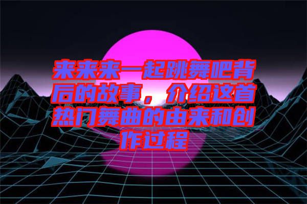 來來來一起跳舞吧背后的故事，介紹這首熱門舞曲的由來和創(chuàng)作過程