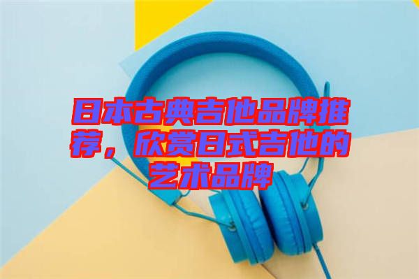 日本古典吉他品牌推薦，欣賞日式吉他的藝術(shù)品牌