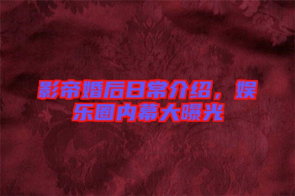 影帝婚后日常介紹，娛樂圈內(nèi)幕大曝光