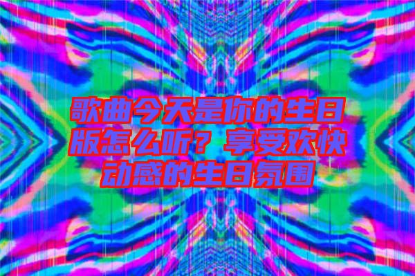 歌曲今天是你的生日版怎么聽？享受歡快動感的生日氛圍