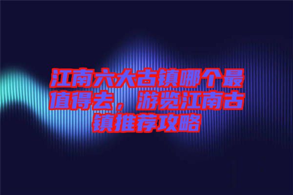 江南六大古鎮(zhèn)哪個(gè)最值得去，游覽江南古鎮(zhèn)推薦攻略