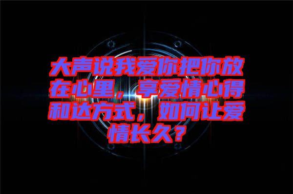 大聲說(shuō)我愛(ài)你把你放在心里，享愛(ài)情心得和達(dá)方式，如何讓愛(ài)情長(zhǎng)久？