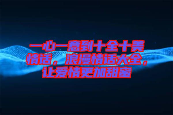 一心一意到十全十美情話，浪漫情話大全，讓愛情更加甜蜜